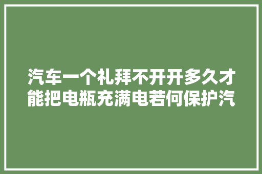 汽车一个礼拜不开开多久才能把电瓶充满电若何保护汽车电瓶