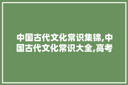 中国古代文化常识集锦,中国古代文化常识大全,高考语文必备!。