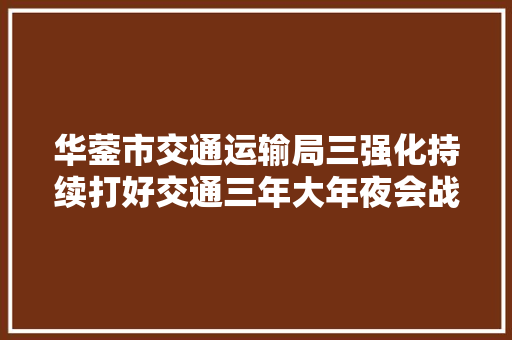 华蓥市交通运输局三强化持续打好交通三年大年夜会战