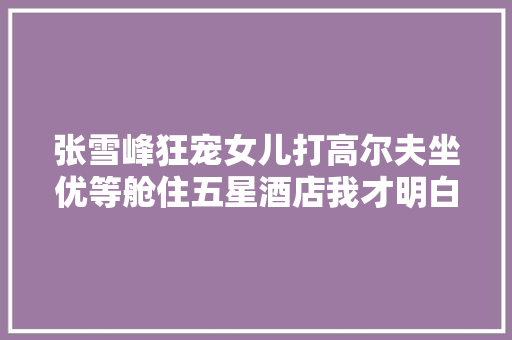 张雪峰狂宠女儿打高尔夫坐优等舱住五星酒店我才明白真正的教诲意味着