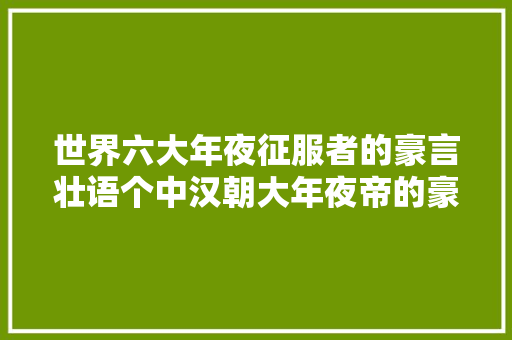 世界六大年夜征服者的豪言壮语个中汉朝大年夜帝的豪言至今无人超越
