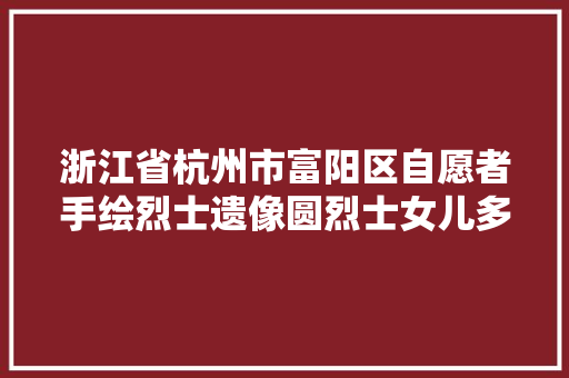 浙江省杭州市富阳区自愿者手绘烈士遗像圆烈士女儿多年心愿