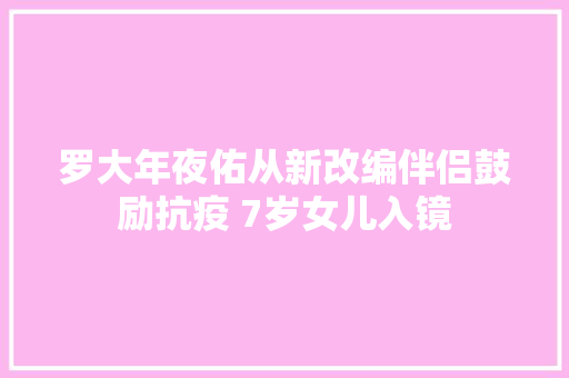 罗大年夜佑从新改编伴侣鼓励抗疫 7岁女儿入镜