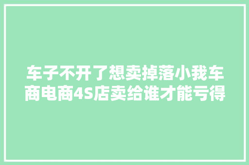 车子不开了想卖掉落小我车商电商4S店卖给谁才能亏得少