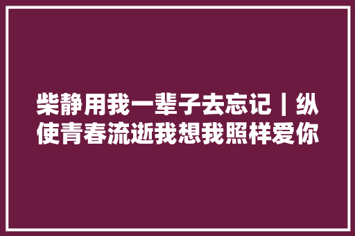 柴静用我一辈子去忘记｜纵使青春流逝我想我照样爱你的