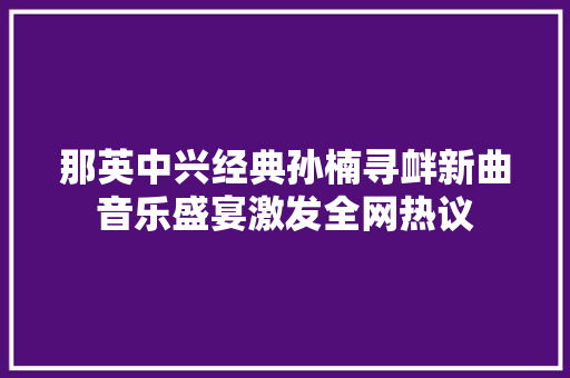 那英中兴经典孙楠寻衅新曲音乐盛宴激发全网热议