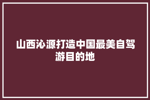山西沁源打造中国最美自驾游目的地 汽车知识