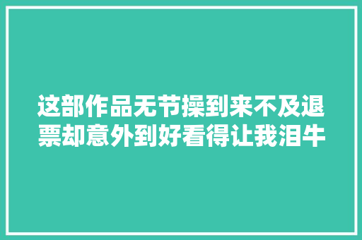 这部作品无节操到来不及退票却意外到好看得让我泪牛满面