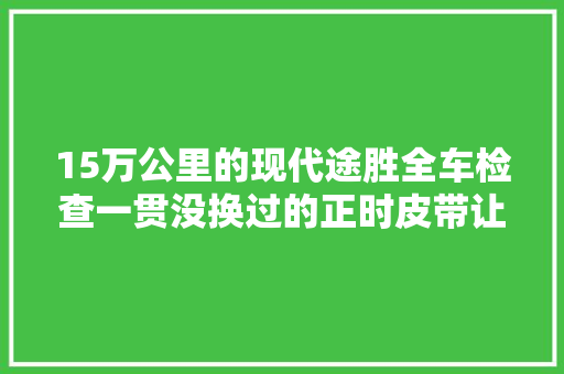 15万公里的现代途胜全车检查一贯没换过的正时皮带让车主后怕