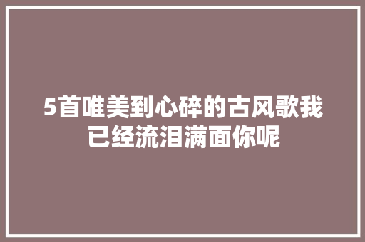 5首唯美到心碎的古风歌我已经流泪满面你呢