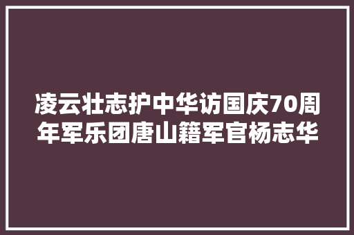 凌云壮志护中华访国庆70周年军乐团唐山籍军官杨志华