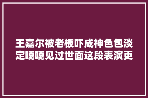 王嘉尔被老板吓成神色包淡定嘎嘎见过世面这段表演更火辣…