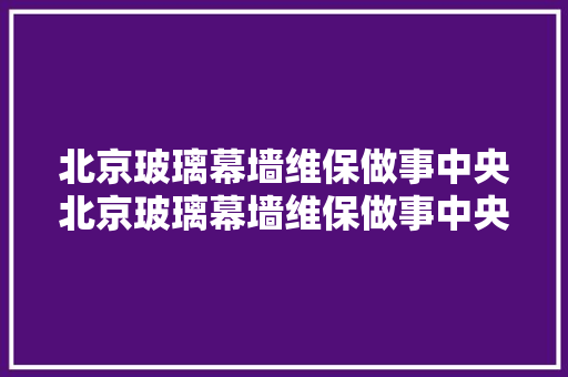 北京玻璃幕墙维保做事中央北京玻璃幕墙维保做事中央