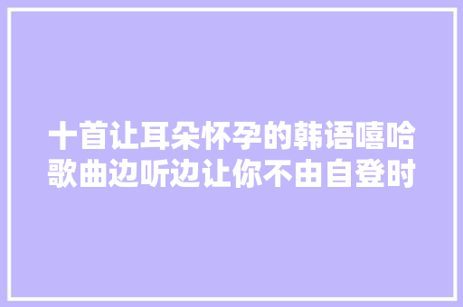 十首让耳朵怀孕的韩语嘻哈歌曲边听边让你不由自登时扭捏起来