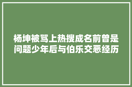 杨坤被骂上热搜成名前曾是问题少年后与伯乐交恶经历太辣眼