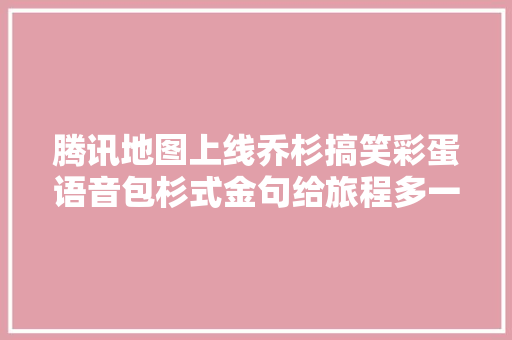 腾讯地图上线乔杉搞笑彩蛋语音包杉式金句给旅程多一点欢乐