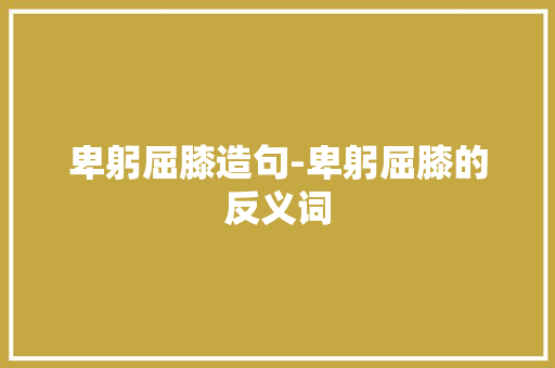 卑躬屈膝造句-卑躬屈膝的反义词