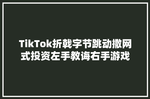 TikTok折戟字节跳动撒网式投资左手教诲右手游戏