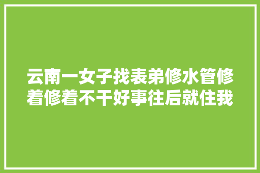 云南一女子找表弟修水管修着修着不干好事往后就住我家吧