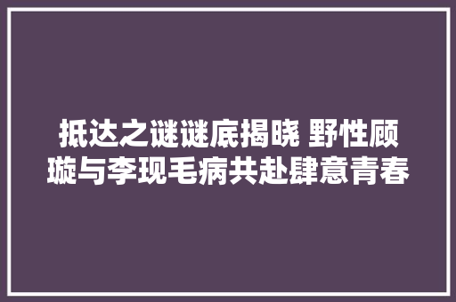 抵达之谜谜底揭晓 野性顾璇与李现毛病共赴肆意青春