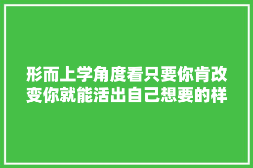 形而上学角度看只要你肯改变你就能活出自己想要的样子