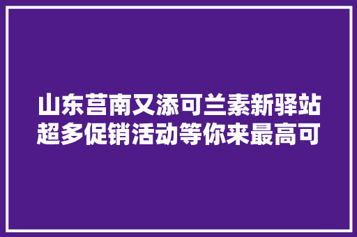 山东莒南又添可兰素新驿站超多促销活动等你来最高可返600元