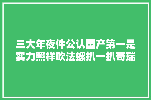 三大年夜件公认国产第一是实力照样吹法螺扒一扒奇瑞发动机真实水平