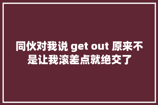 同伙对我说 get out 原来不是让我滚差点就绝交了