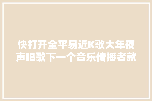 快打开全平易近K歌大年夜声唱歌下一个音乐传播者就是你