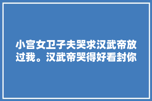 小宫女卫子夫哭求汉武帝放过我。汉武帝哭得好看封你做皇后