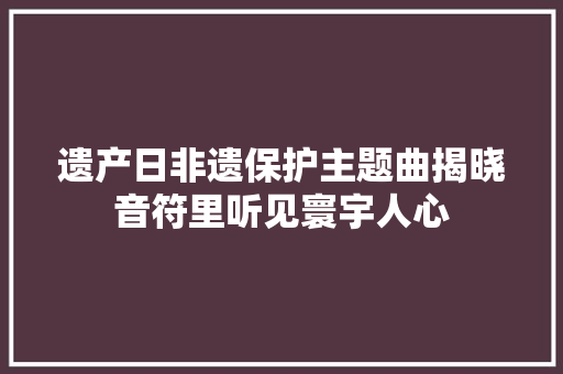 遗产日非遗保护主题曲揭晓音符里听见寰宇人心