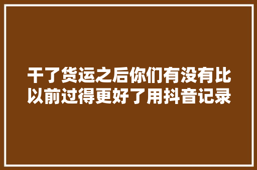 干了货运之后你们有没有比以前过得更好了用抖音记录卡车生活
