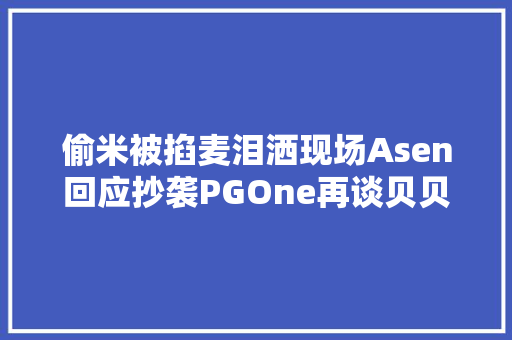 偷米被掐麦泪洒现场Asen回应抄袭PGOne再谈贝贝代写