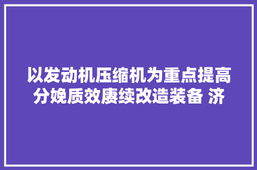 以发动机压缩机为重点提高分娩质效赓续改造装备 济柴为能源保供添动力