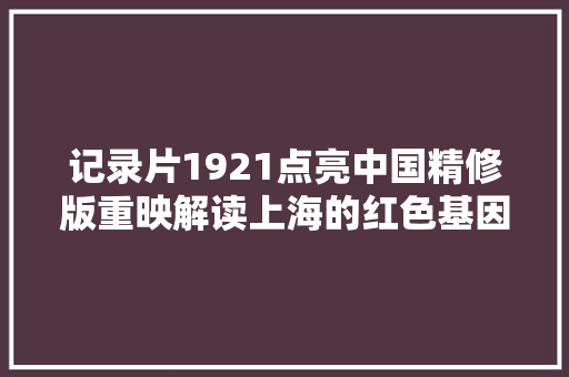 记录片1921点亮中国精修版重映解读上海的红色基因
