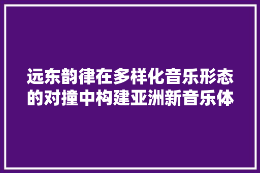 远东韵律在多样化音乐形态的对撞中构建亚洲新音乐体系