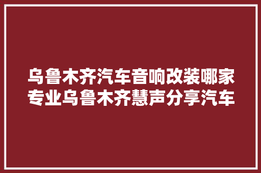 乌鲁木齐汽车音响改装哪家专业乌鲁木齐慧声分享汽车音响 汽车知识