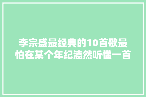 李宗盛最经典的10首歌最怕在某个年纪溘然听懂一首歌