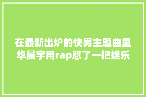 在最新出炉的快男主题曲里华晨宇用rap怼了一把娱乐圈