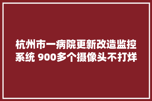 杭州市一病院更新改造监控系统 900多个摄像头不打烊