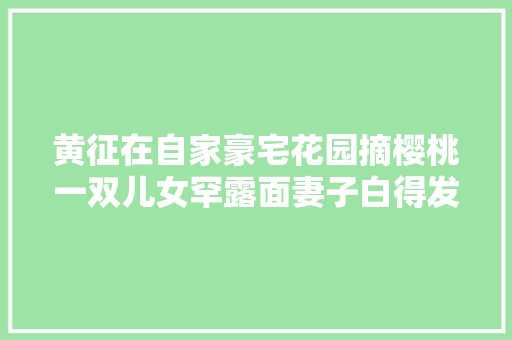 黄征在自家豪宅花园摘樱桃一双儿女罕露面妻子白得发光身材佳