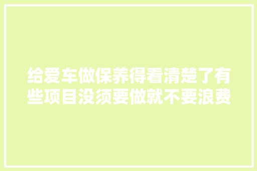 给爱车做保养得看清楚了有些项目没须要做就不要浪费钱了