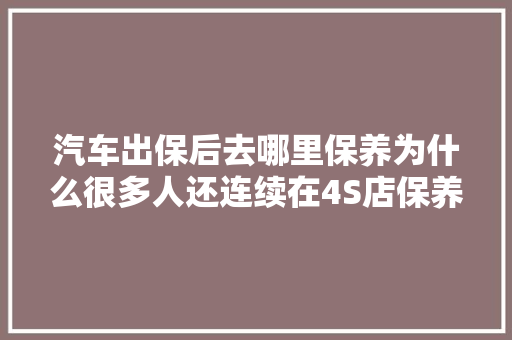 汽车出保后去哪里保养为什么很多人还连续在4S店保养我告诉你