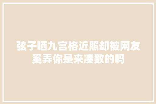 弦子晒九宫格近照却被网友奚弄你是来凑数的吗