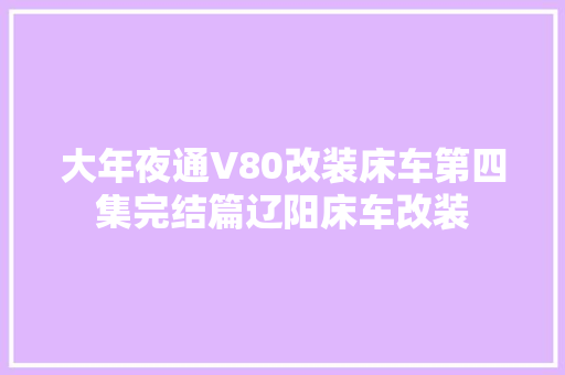 大年夜通V80改装床车第四集完结篇辽阳床车改装
