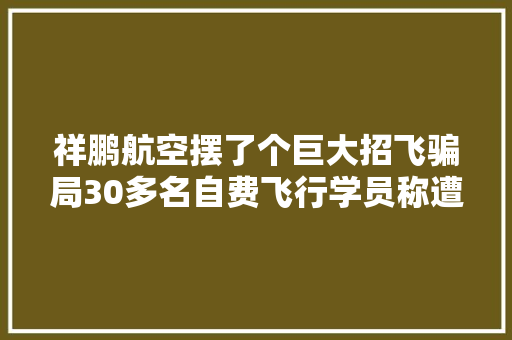 祥鹏航空摆了个巨大招飞骗局30多名自费飞行学员称遭无情由解约