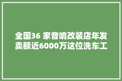 全国36 家音响改装店年发卖额近6000万这位洗车工若何逆袭的