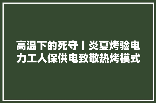 高温下的死守丨炎夏烤验电力工人保供电致敬热烤模式下的他们