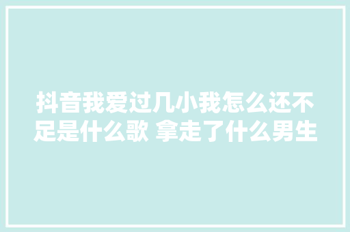 抖音我爱过几小我怎么还不足是什么歌 拿走了什么男生版谁唱的