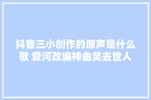 抖音三小创作的原声是什么歌 爱河改编神曲笑去世人